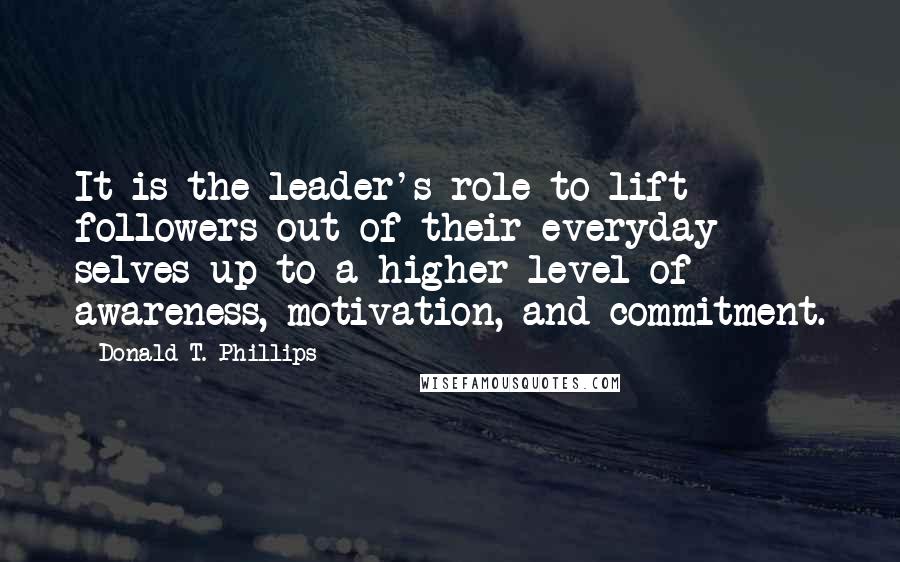 Donald T. Phillips Quotes: It is the leader's role to lift followers out of their everyday selves up to a higher level of awareness, motivation, and commitment.