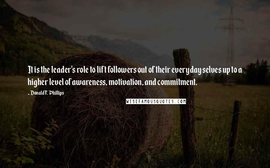 Donald T. Phillips Quotes: It is the leader's role to lift followers out of their everyday selves up to a higher level of awareness, motivation, and commitment.