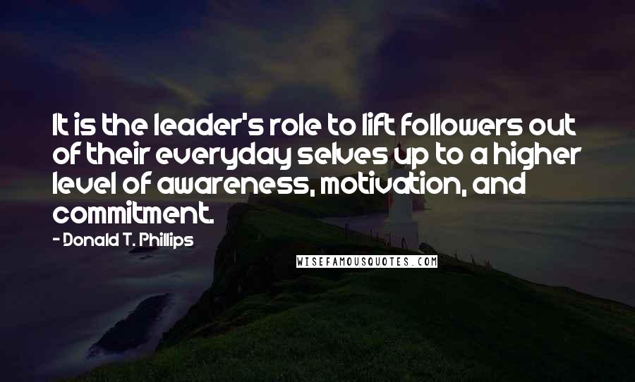 Donald T. Phillips Quotes: It is the leader's role to lift followers out of their everyday selves up to a higher level of awareness, motivation, and commitment.