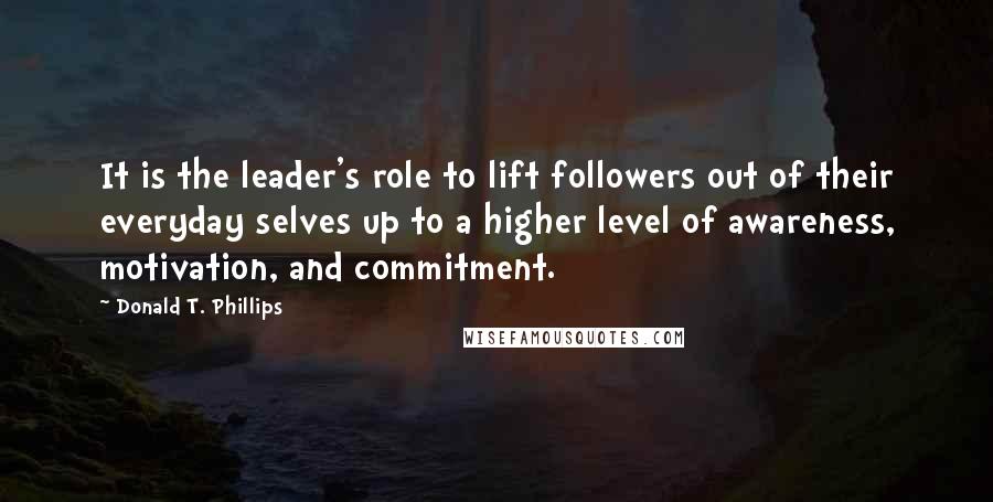 Donald T. Phillips Quotes: It is the leader's role to lift followers out of their everyday selves up to a higher level of awareness, motivation, and commitment.