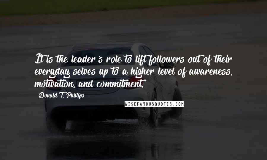 Donald T. Phillips Quotes: It is the leader's role to lift followers out of their everyday selves up to a higher level of awareness, motivation, and commitment.