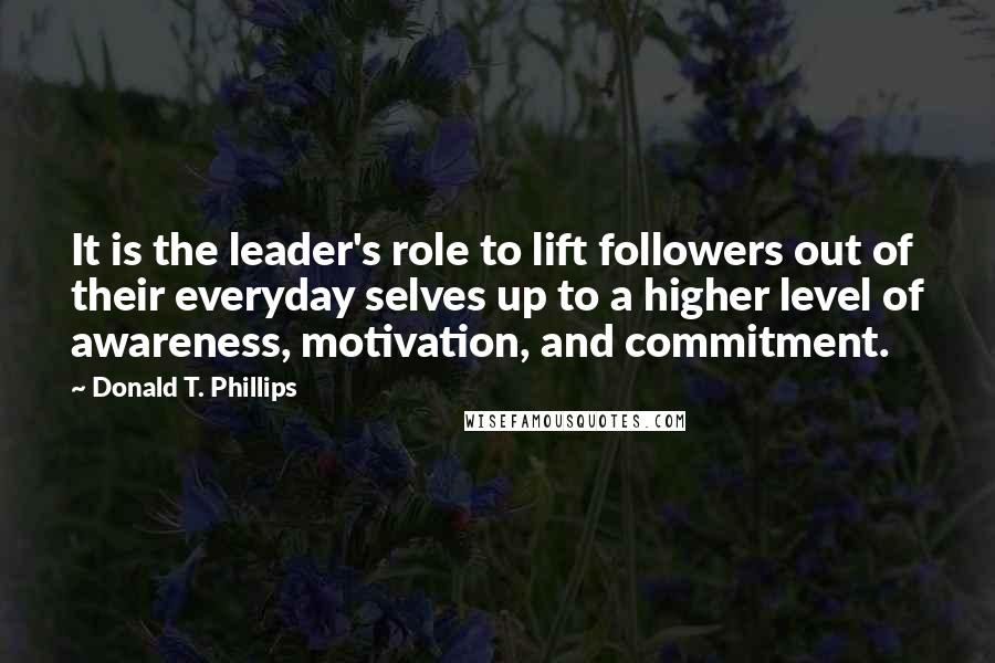 Donald T. Phillips Quotes: It is the leader's role to lift followers out of their everyday selves up to a higher level of awareness, motivation, and commitment.