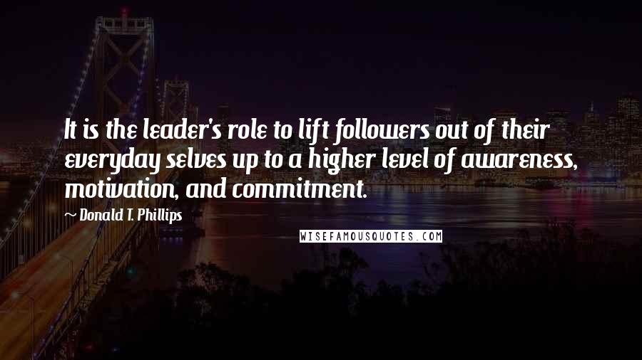 Donald T. Phillips Quotes: It is the leader's role to lift followers out of their everyday selves up to a higher level of awareness, motivation, and commitment.