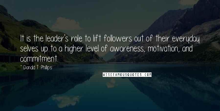 Donald T. Phillips Quotes: It is the leader's role to lift followers out of their everyday selves up to a higher level of awareness, motivation, and commitment.