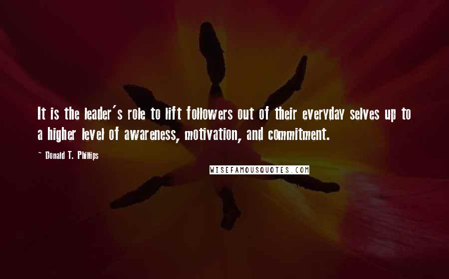 Donald T. Phillips Quotes: It is the leader's role to lift followers out of their everyday selves up to a higher level of awareness, motivation, and commitment.