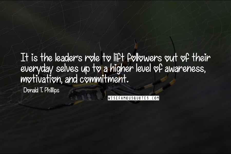 Donald T. Phillips Quotes: It is the leader's role to lift followers out of their everyday selves up to a higher level of awareness, motivation, and commitment.