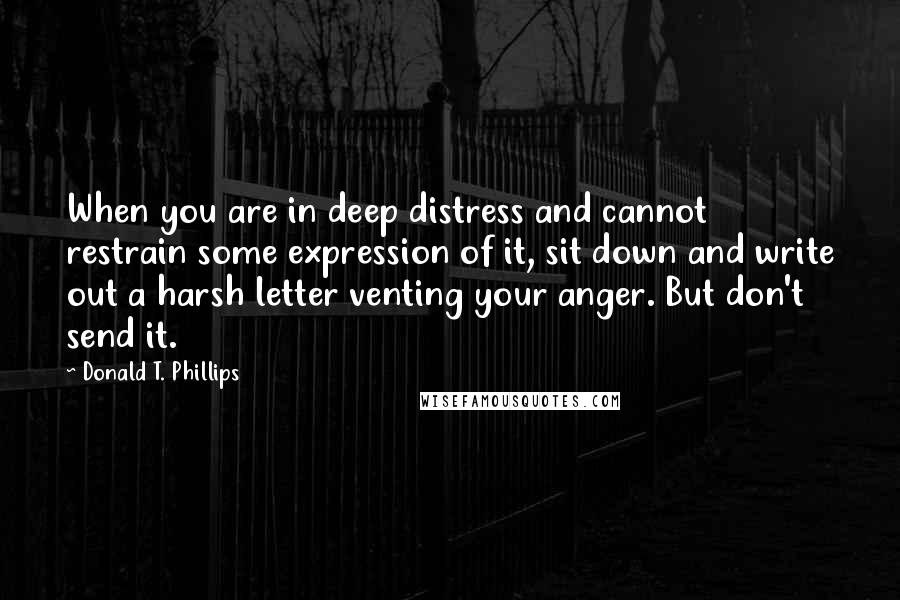 Donald T. Phillips Quotes: When you are in deep distress and cannot restrain some expression of it, sit down and write out a harsh letter venting your anger. But don't send it.