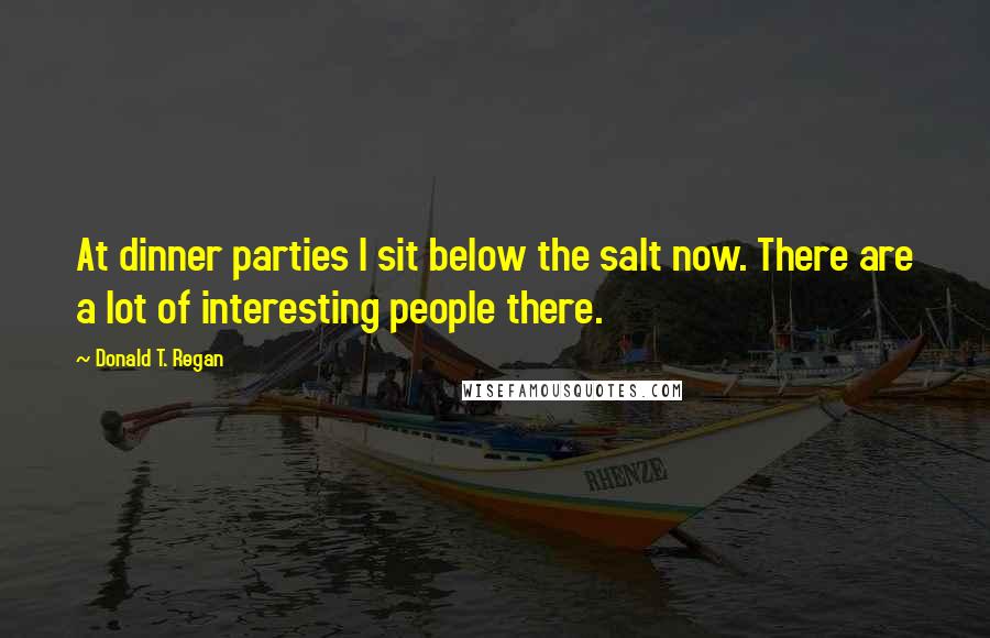Donald T. Regan Quotes: At dinner parties I sit below the salt now. There are a lot of interesting people there.