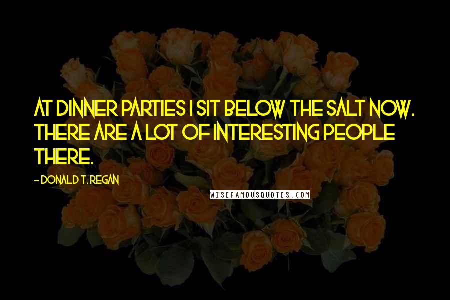 Donald T. Regan Quotes: At dinner parties I sit below the salt now. There are a lot of interesting people there.