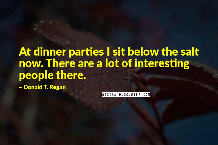 Donald T. Regan Quotes: At dinner parties I sit below the salt now. There are a lot of interesting people there.