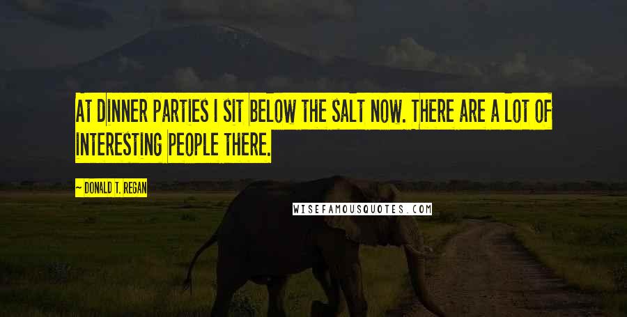 Donald T. Regan Quotes: At dinner parties I sit below the salt now. There are a lot of interesting people there.