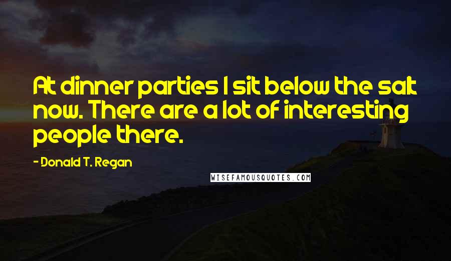 Donald T. Regan Quotes: At dinner parties I sit below the salt now. There are a lot of interesting people there.