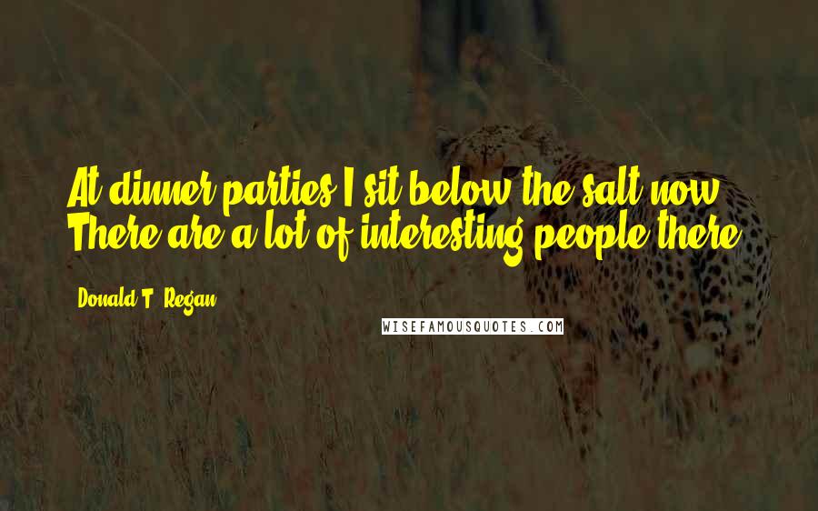 Donald T. Regan Quotes: At dinner parties I sit below the salt now. There are a lot of interesting people there.