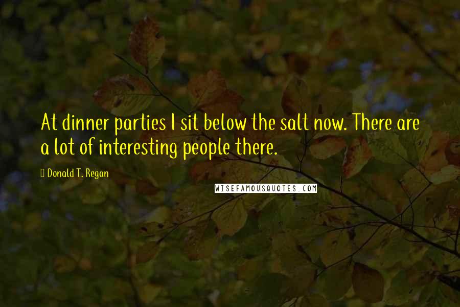 Donald T. Regan Quotes: At dinner parties I sit below the salt now. There are a lot of interesting people there.