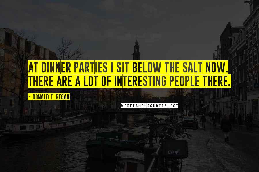 Donald T. Regan Quotes: At dinner parties I sit below the salt now. There are a lot of interesting people there.