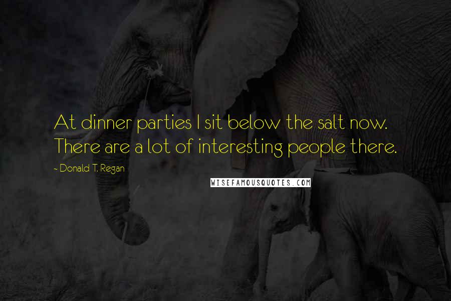 Donald T. Regan Quotes: At dinner parties I sit below the salt now. There are a lot of interesting people there.