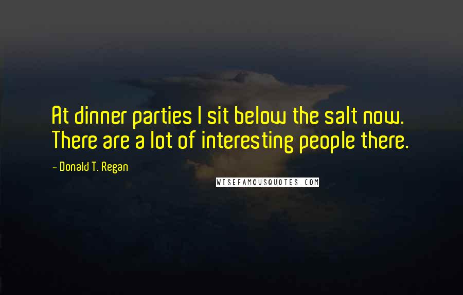 Donald T. Regan Quotes: At dinner parties I sit below the salt now. There are a lot of interesting people there.