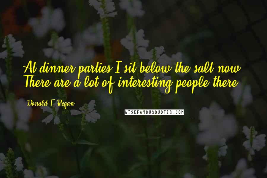 Donald T. Regan Quotes: At dinner parties I sit below the salt now. There are a lot of interesting people there.