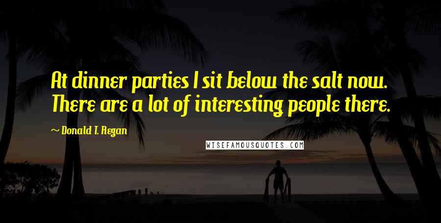 Donald T. Regan Quotes: At dinner parties I sit below the salt now. There are a lot of interesting people there.