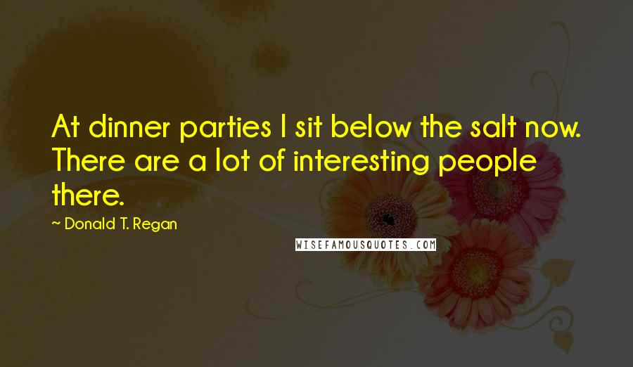 Donald T. Regan Quotes: At dinner parties I sit below the salt now. There are a lot of interesting people there.