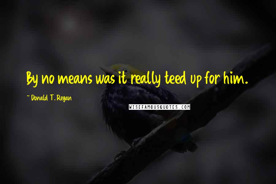 Donald T. Regan Quotes: By no means was it really teed up for him.