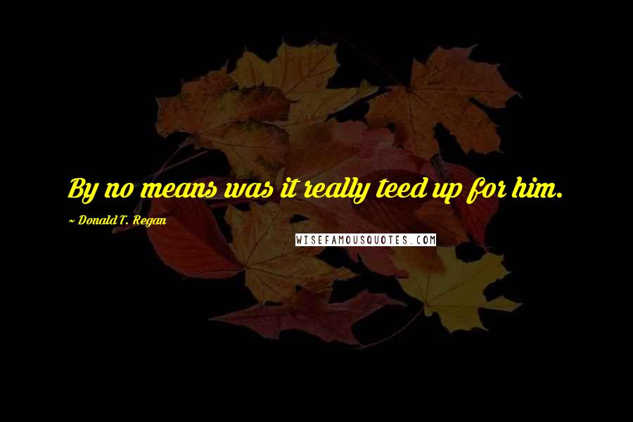 Donald T. Regan Quotes: By no means was it really teed up for him.