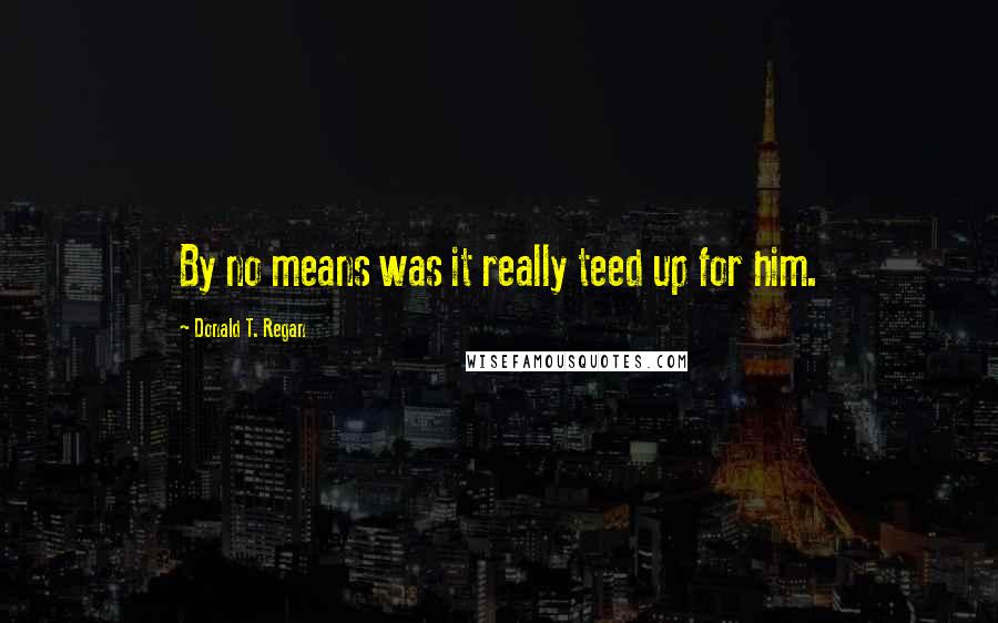 Donald T. Regan Quotes: By no means was it really teed up for him.