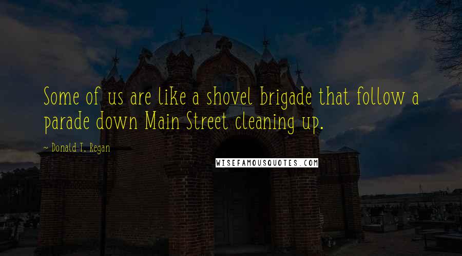 Donald T. Regan Quotes: Some of us are like a shovel brigade that follow a parade down Main Street cleaning up.