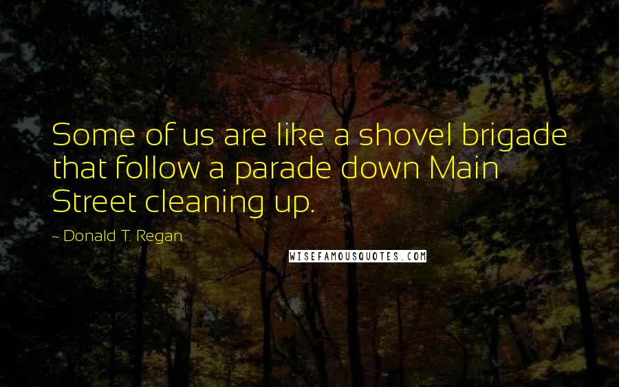 Donald T. Regan Quotes: Some of us are like a shovel brigade that follow a parade down Main Street cleaning up.