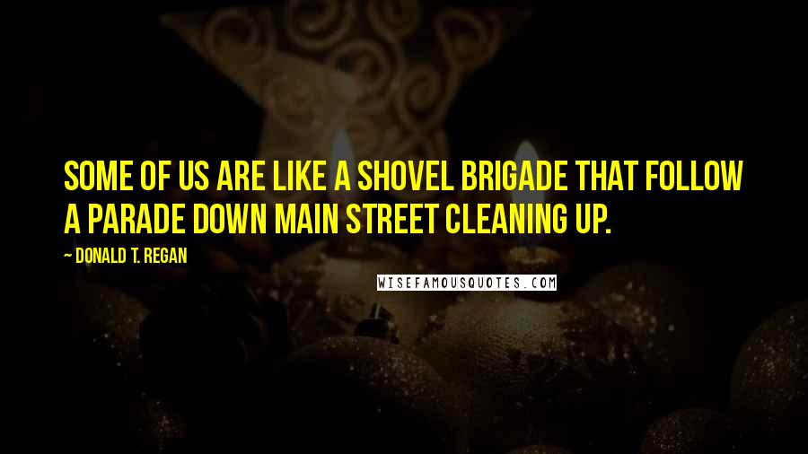 Donald T. Regan Quotes: Some of us are like a shovel brigade that follow a parade down Main Street cleaning up.