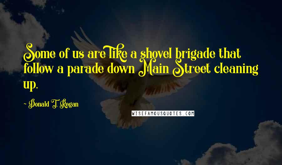 Donald T. Regan Quotes: Some of us are like a shovel brigade that follow a parade down Main Street cleaning up.