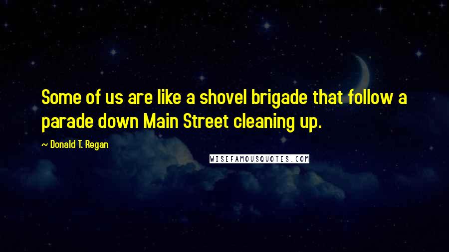 Donald T. Regan Quotes: Some of us are like a shovel brigade that follow a parade down Main Street cleaning up.