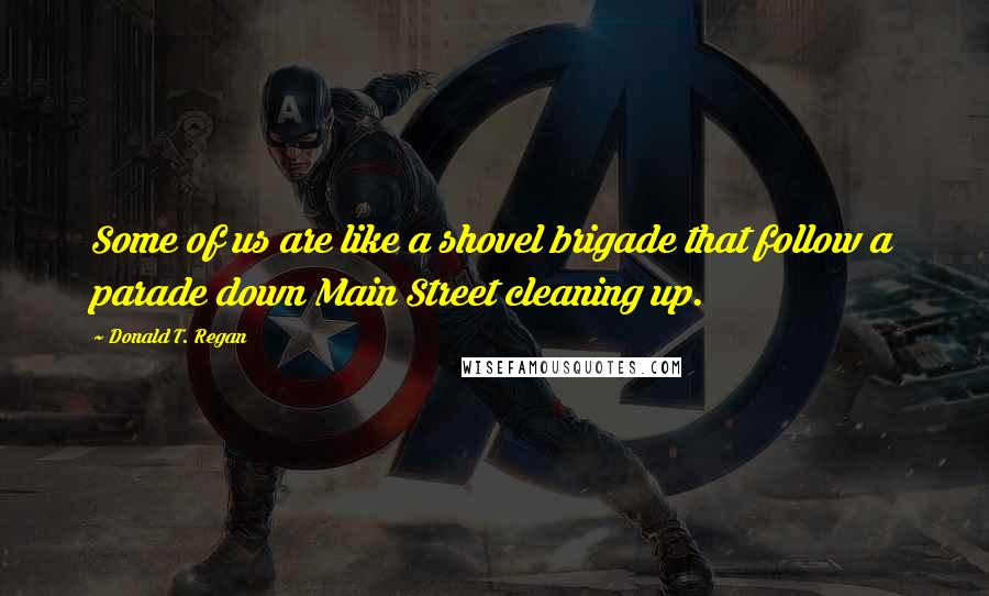 Donald T. Regan Quotes: Some of us are like a shovel brigade that follow a parade down Main Street cleaning up.