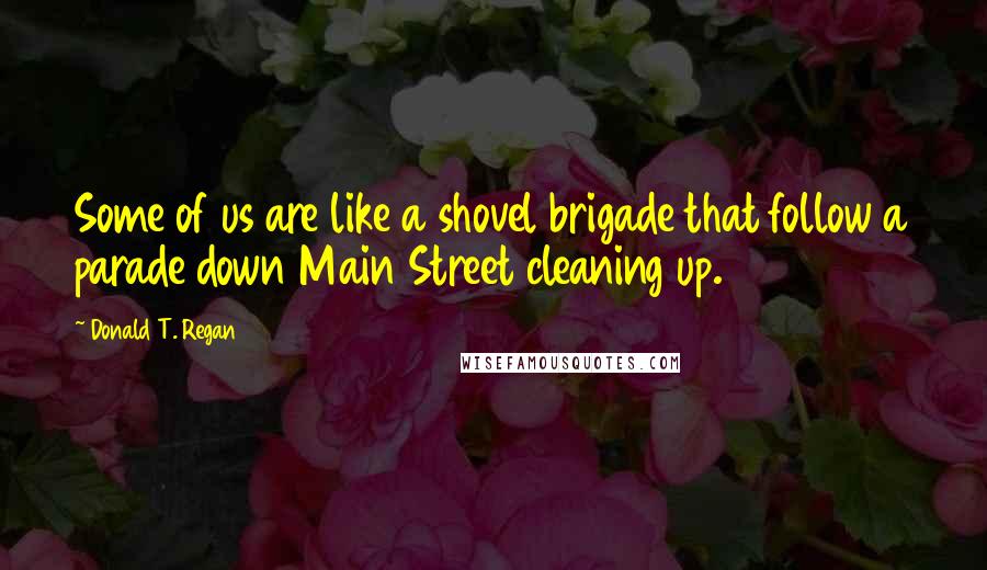 Donald T. Regan Quotes: Some of us are like a shovel brigade that follow a parade down Main Street cleaning up.