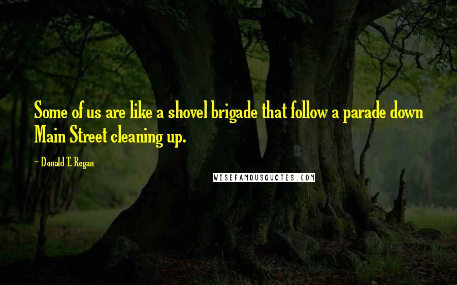 Donald T. Regan Quotes: Some of us are like a shovel brigade that follow a parade down Main Street cleaning up.