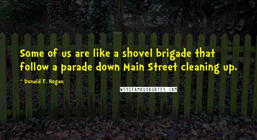 Donald T. Regan Quotes: Some of us are like a shovel brigade that follow a parade down Main Street cleaning up.