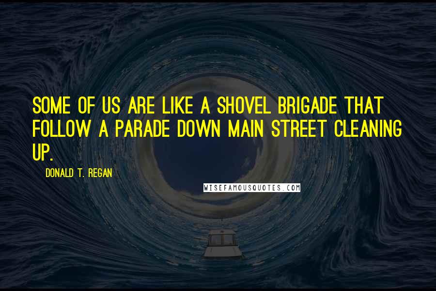 Donald T. Regan Quotes: Some of us are like a shovel brigade that follow a parade down Main Street cleaning up.
