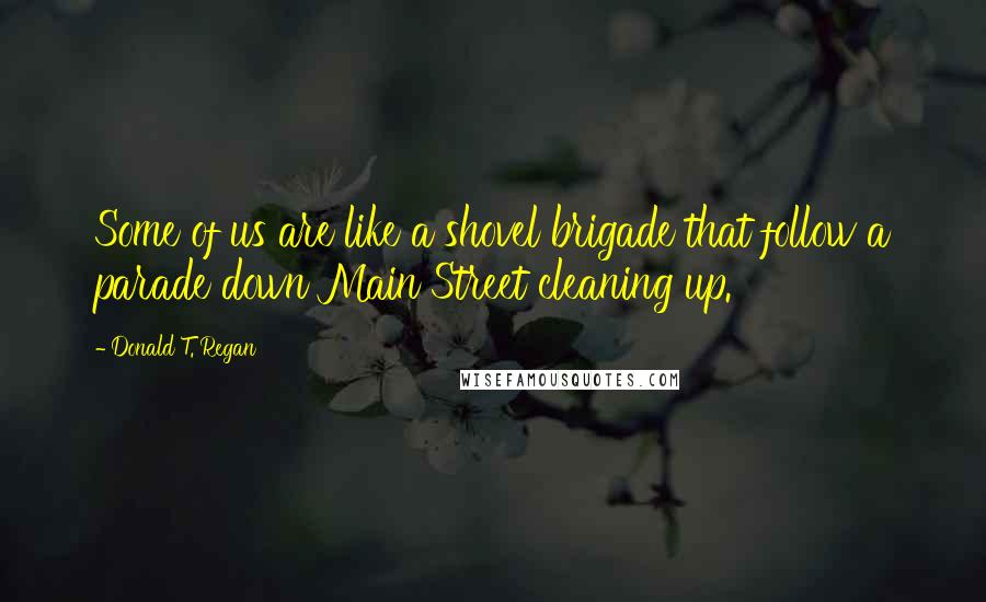 Donald T. Regan Quotes: Some of us are like a shovel brigade that follow a parade down Main Street cleaning up.