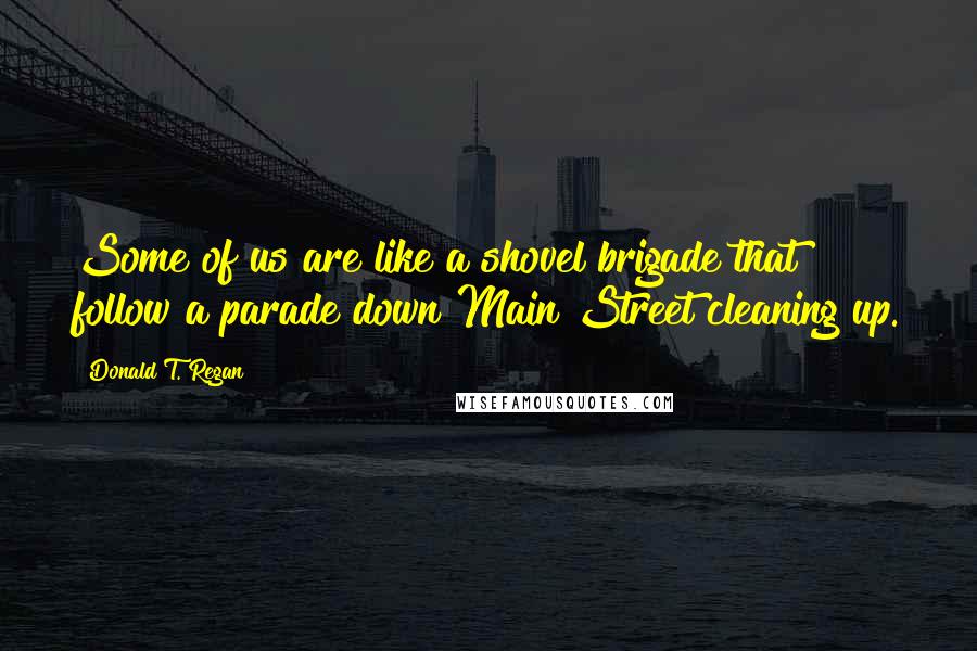 Donald T. Regan Quotes: Some of us are like a shovel brigade that follow a parade down Main Street cleaning up.