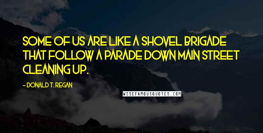 Donald T. Regan Quotes: Some of us are like a shovel brigade that follow a parade down Main Street cleaning up.