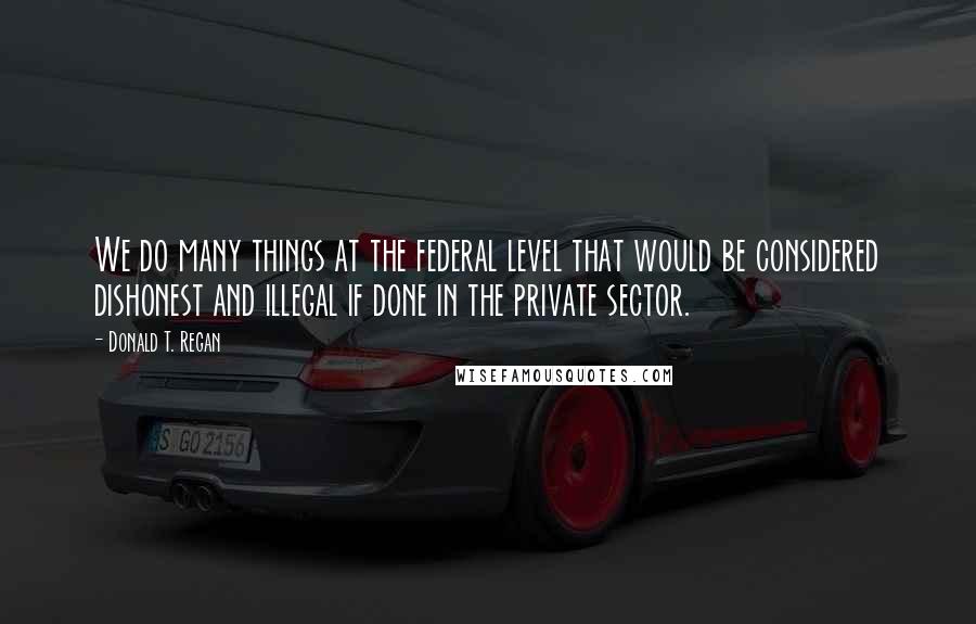 Donald T. Regan Quotes: We do many things at the federal level that would be considered dishonest and illegal if done in the private sector.