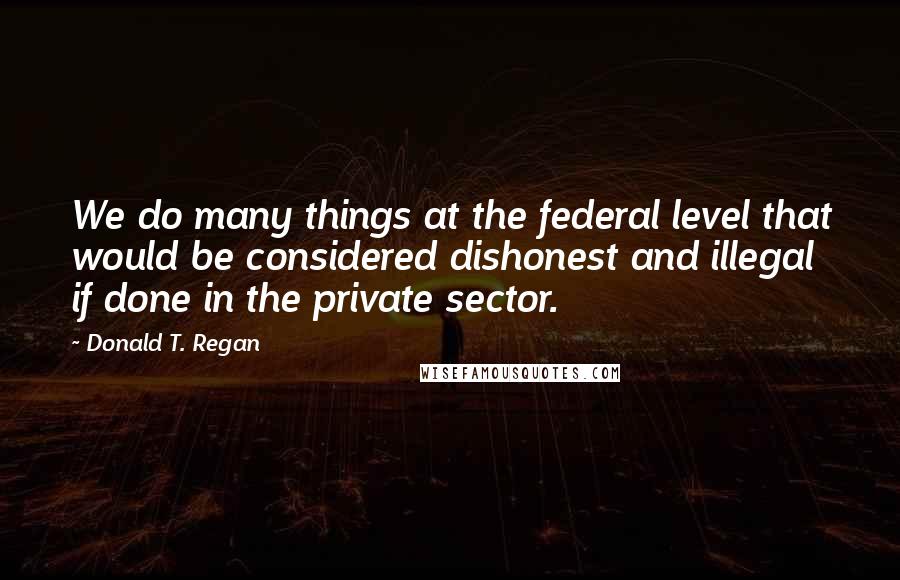 Donald T. Regan Quotes: We do many things at the federal level that would be considered dishonest and illegal if done in the private sector.