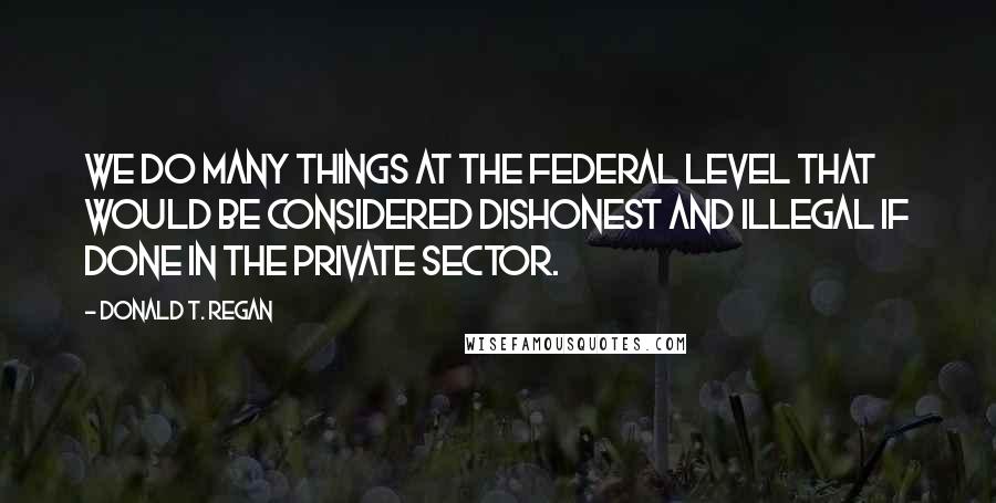 Donald T. Regan Quotes: We do many things at the federal level that would be considered dishonest and illegal if done in the private sector.