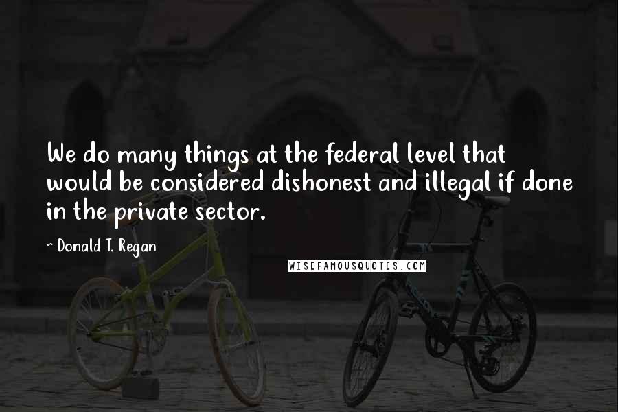 Donald T. Regan Quotes: We do many things at the federal level that would be considered dishonest and illegal if done in the private sector.