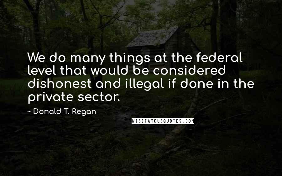 Donald T. Regan Quotes: We do many things at the federal level that would be considered dishonest and illegal if done in the private sector.