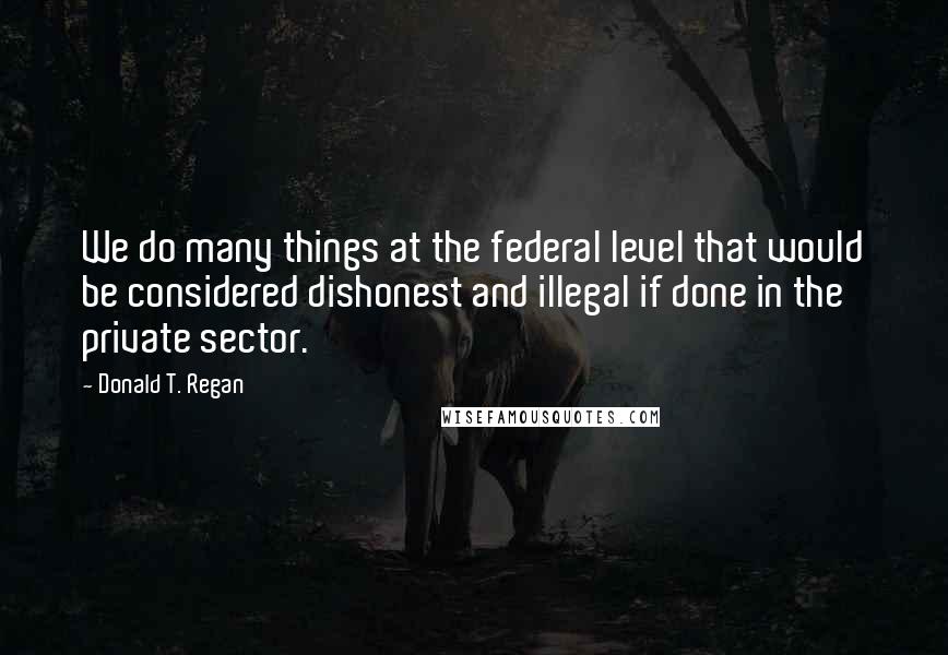 Donald T. Regan Quotes: We do many things at the federal level that would be considered dishonest and illegal if done in the private sector.