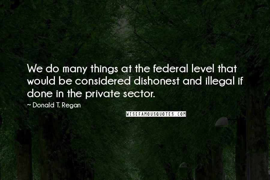 Donald T. Regan Quotes: We do many things at the federal level that would be considered dishonest and illegal if done in the private sector.