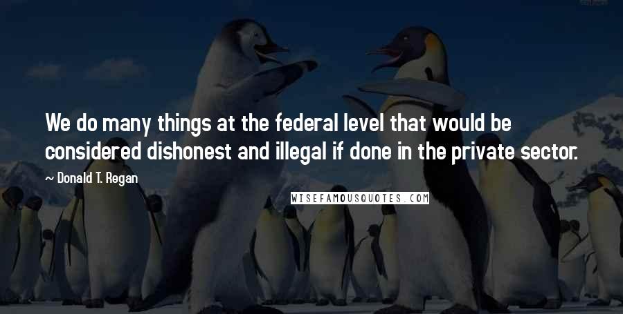 Donald T. Regan Quotes: We do many things at the federal level that would be considered dishonest and illegal if done in the private sector.