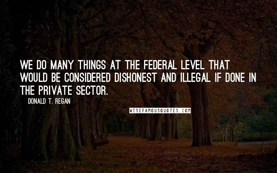 Donald T. Regan Quotes: We do many things at the federal level that would be considered dishonest and illegal if done in the private sector.