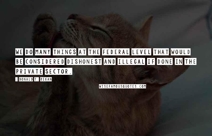 Donald T. Regan Quotes: We do many things at the federal level that would be considered dishonest and illegal if done in the private sector.